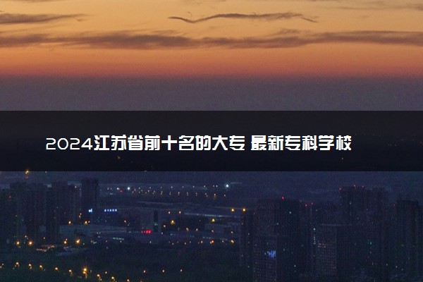2024江苏省前十名的大专 最新专科学校排行榜