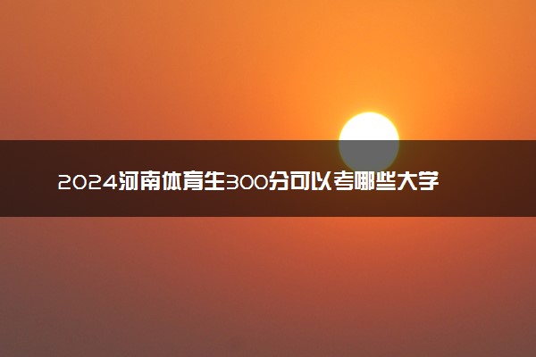 2024河南体育生300分可以考哪些大学 哪些值得报考