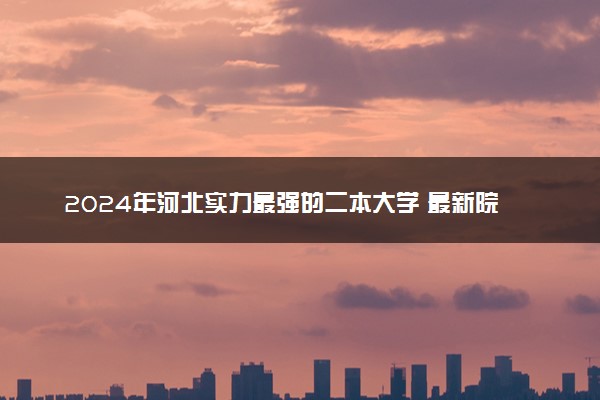 2024年河北实力最强的二本大学 最新院校排名【完整版】