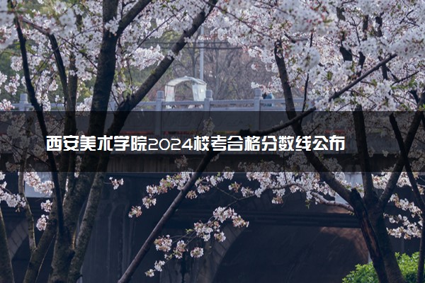 西安美术学院2024校考合格分数线公布 各专业分数线汇总