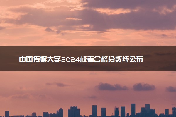 中国传媒大学2024校考合格分数线公布 各专业分数线汇总