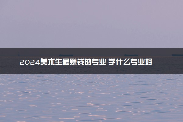 2024美术生最赚钱的专业 学什么专业好就业工资高