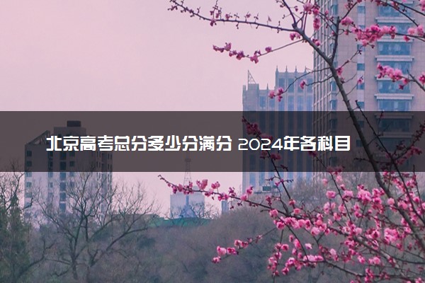 北京高考总分多少分满分 2024年各科目分值如何分配