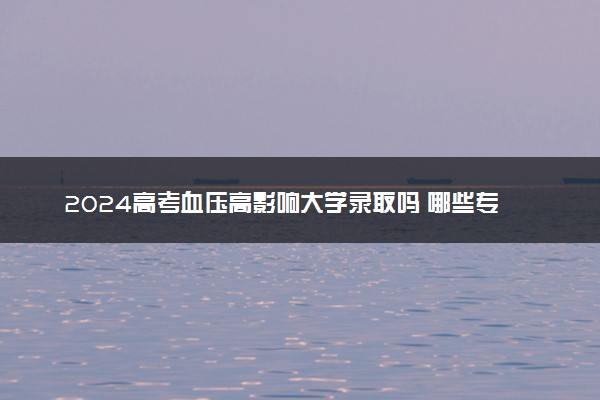 2024高考血压高影响大学录取吗 哪些专业有要求