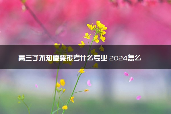 高三了不知道要报考什么专业 2024怎么选择专业好