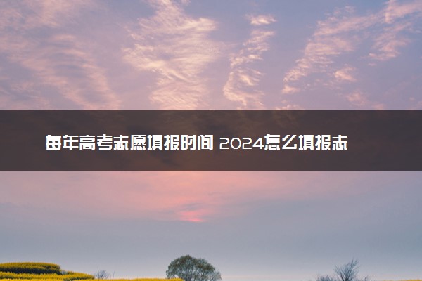 每年高考志愿填报时间 2024怎么填报志愿