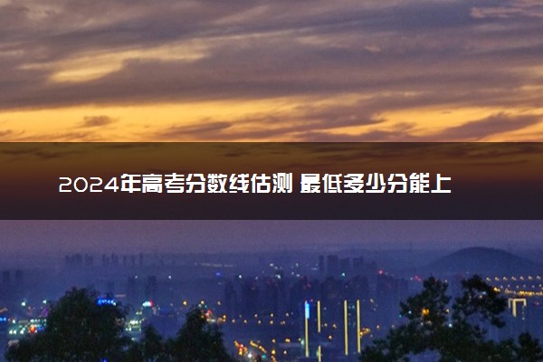 2024年高考分数线估测 最低多少分能上本科