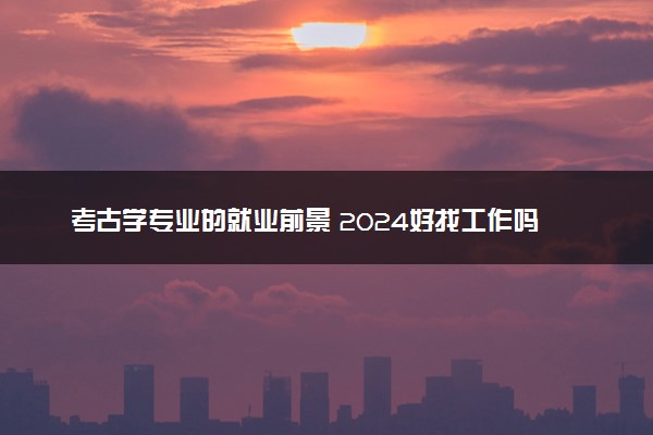 考古学专业的就业前景 2024好找工作吗