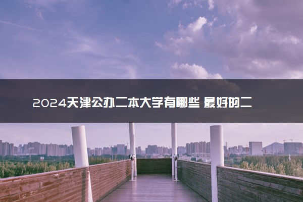 2024天津公办二本大学有哪些 最好的二本院校名单