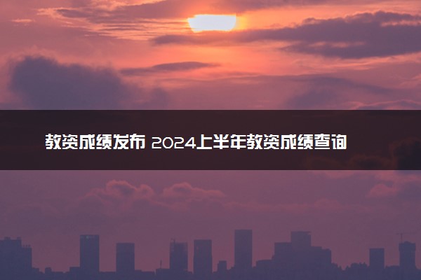 教资成绩发布 2024上半年教资成绩查询入口