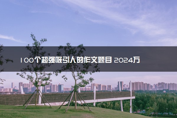 100个超强吸引人的作文题目 2024万能标题整理