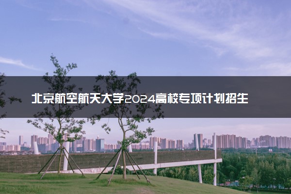 北京航空航天大学2024高校专项计划招生简章 招生专业及计划