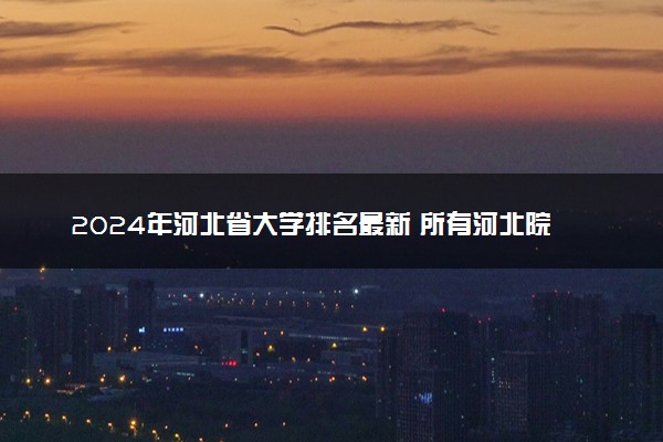 2024年河北省大学排名最新 所有河北院校排行榜
