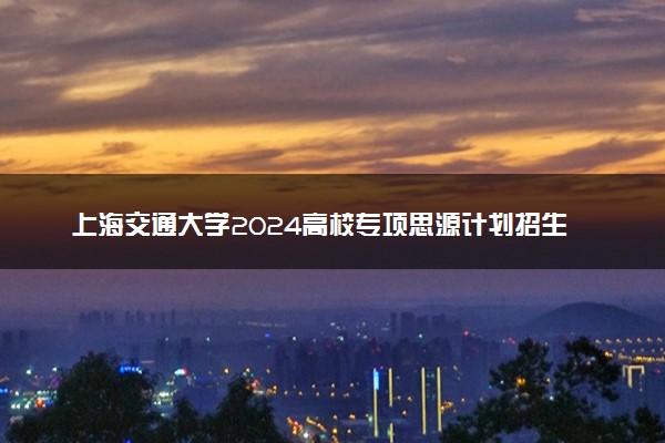 上海交通大学2024高校专项思源计划招生简章 招生专业及计划