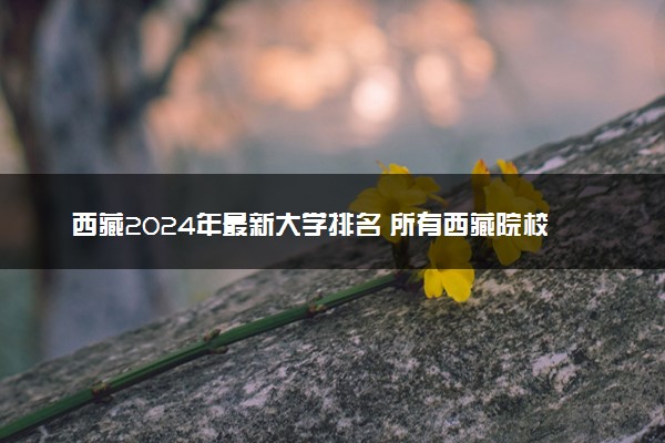 西藏2024年最新大学排名 所有西藏院校排行榜
