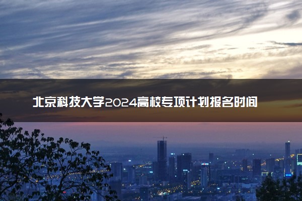 北京科技大学2024高校专项计划报名时间 几号截止