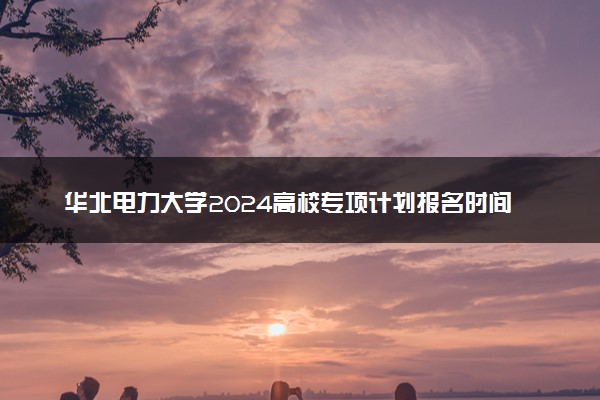 华北电力大学2024高校专项计划报名时间 几号截止