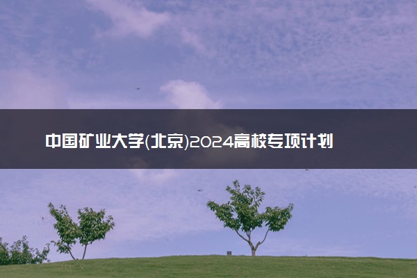 中国矿业大学（北京）2024高校专项计划报名时间 几号截止