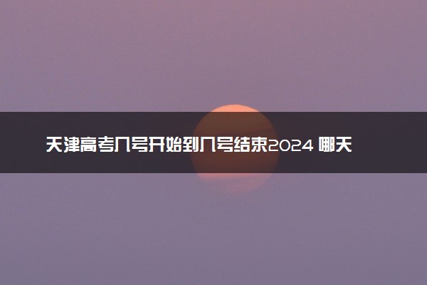 天津高考几号开始到几号结束2024 哪天开始录取