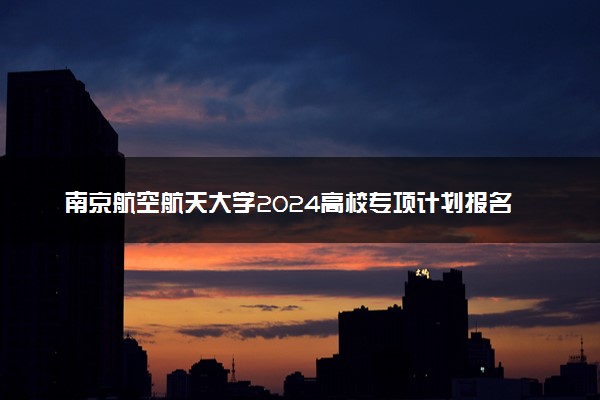 南京航空航天大学2024高校专项计划报名时间 几号截止