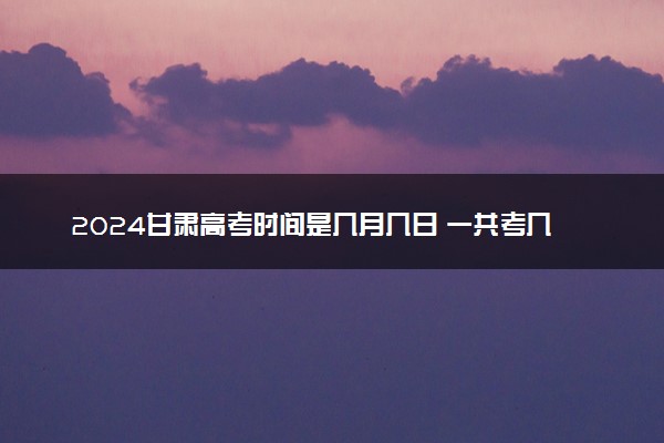 2024甘肃高考时间是几月几日 一共考几天