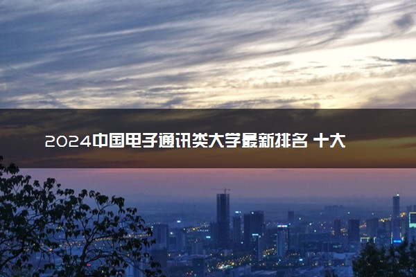 2024中国电子通讯类大学最新排名 十大电子通讯类院校排行榜