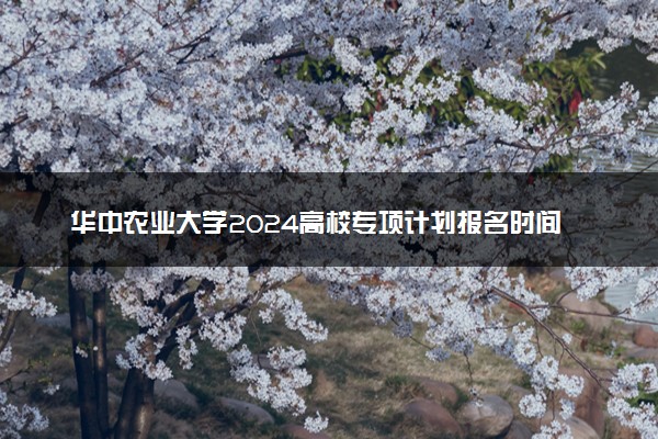 华中农业大学2024高校专项计划报名时间 几号截止