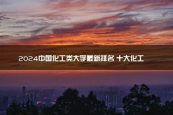 2024中国化工类大学最新排名 十大化工类院校排行榜