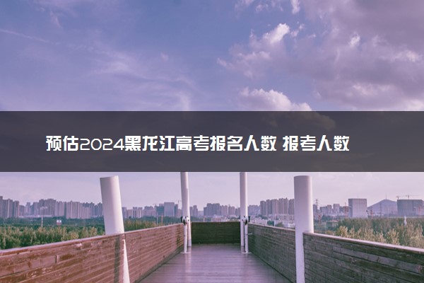 预估2024黑龙江高考报名人数 报考人数预测