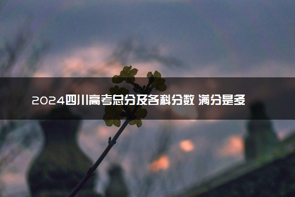 2024四川高考总分及各科分数 满分是多少