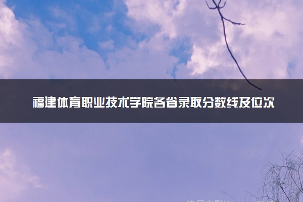 福建体育职业技术学院各省录取分数线及位次 投档最低分是多少(2024年高考参考)