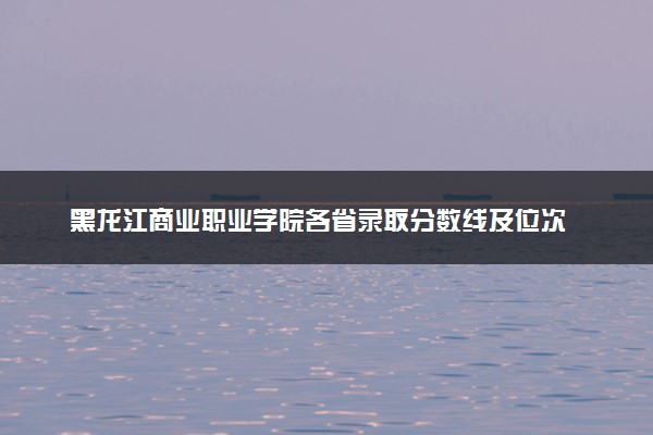 黑龙江商业职业学院各省录取分数线及位次 投档最低分是多少(2024年高考参考)