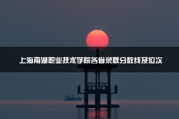 上海南湖职业技术学院各省录取分数线及位次 投档最低分是多少(2024年高考参考)