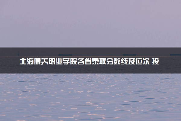 北海康养职业学院各省录取分数线及位次 投档最低分是多少(2024年高考参考)