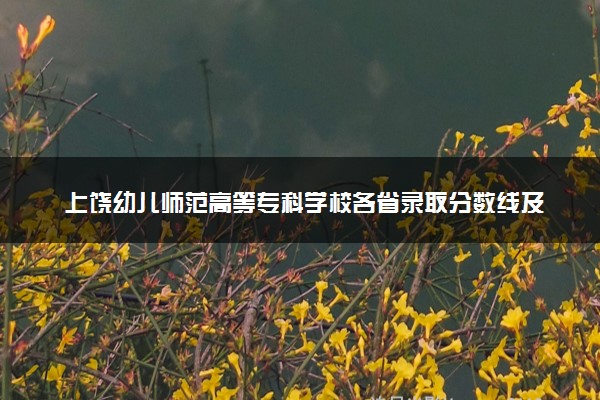 上饶幼儿师范高等专科学校各省录取分数线及位次 投档最低分是多少(2024年高考参考)