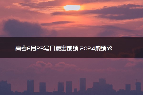 高考6月23号几点出成绩 2024成绩公布时间