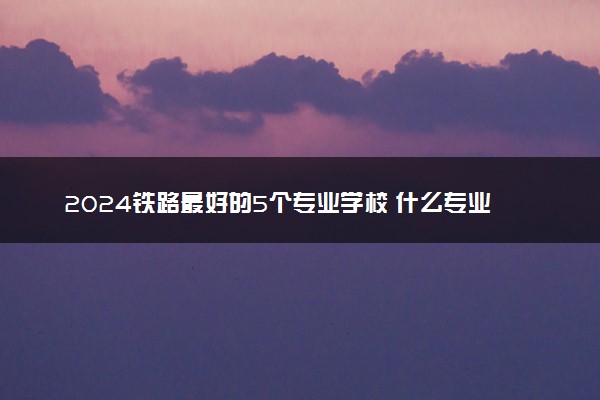 2024铁路最好的5个专业学校 什么专业吃香