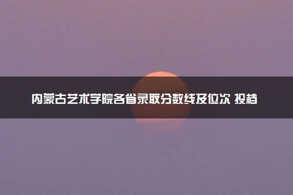 内蒙古艺术学院各省录取分数线及位次 投档最低分是多少(2024年高考参考)