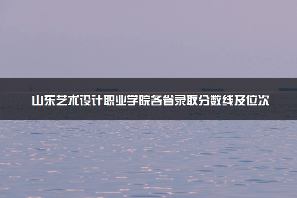 山东艺术设计职业学院各省录取分数线及位次 投档最低分是多少(2024年高考参考)