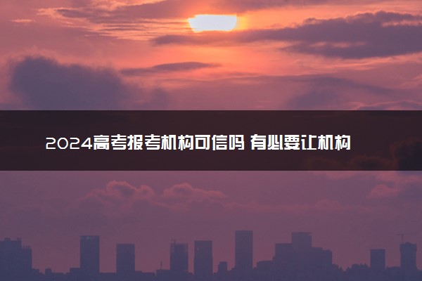 2024高考报考机构可信吗 有必要让机构帮忙填报吗