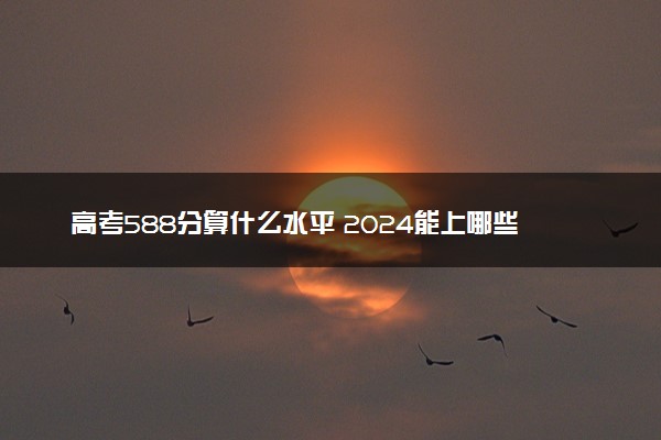 高考588分算什么水平 2024能上哪些大学