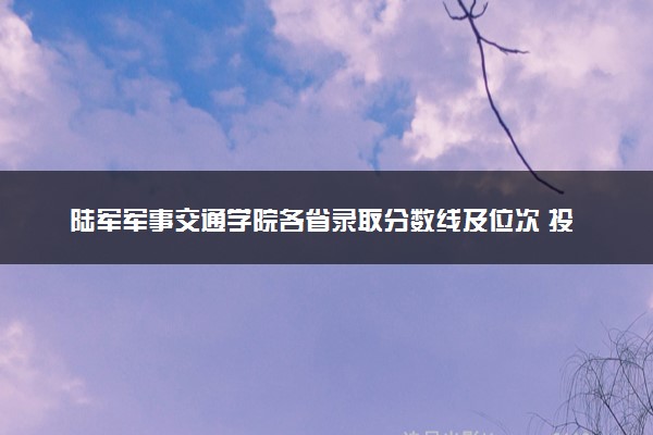 陆军军事交通学院各省录取分数线及位次 投档最低分是多少(2024年高考参考)