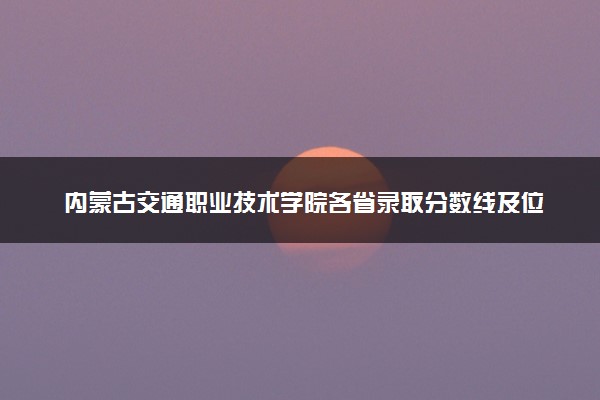 内蒙古交通职业技术学院各省录取分数线及位次 投档最低分是多少(2024年高考参考)