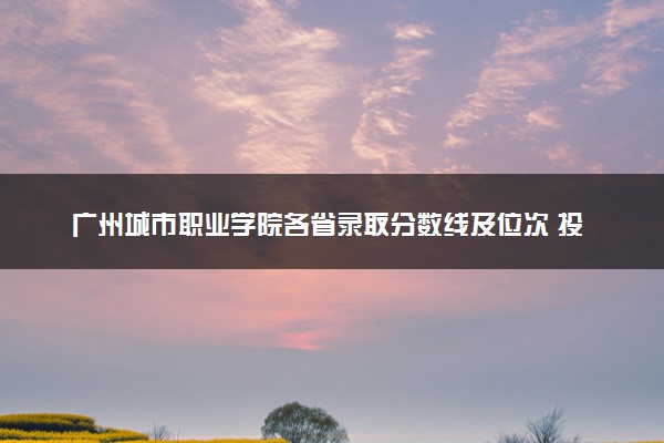 广州城市职业学院各省录取分数线及位次 投档最低分是多少(2024年高考参考)