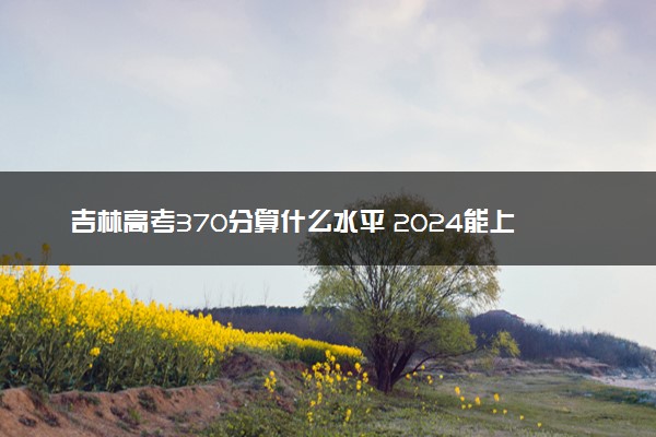 吉林高考370分算什么水平 2024能上哪些大学