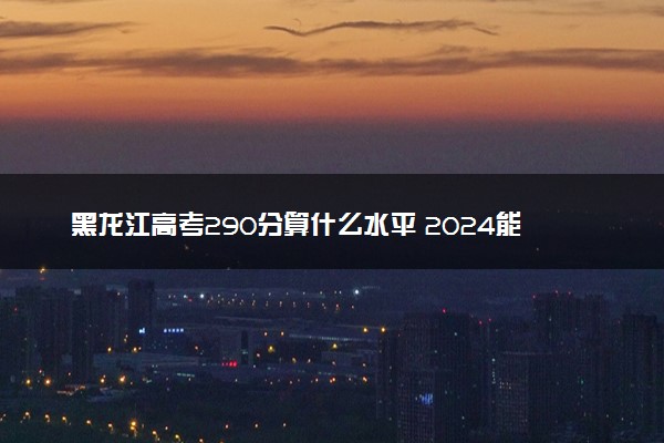 黑龙江高考290分算什么水平 2024能上哪些大学