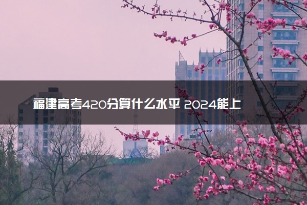 福建高考420分算什么水平 2024能上哪些大学