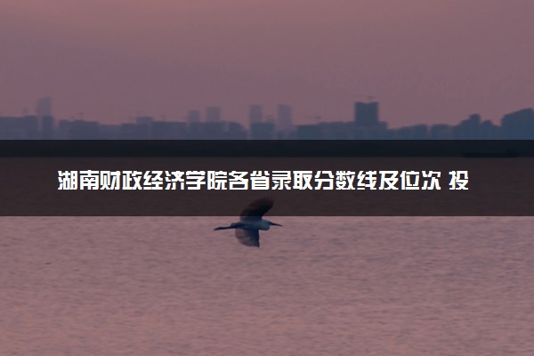 湖南财政经济学院各省录取分数线及位次 投档最低分是多少(2024年高考参考)