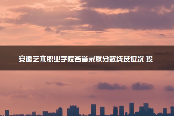 安徽艺术职业学院各省录取分数线及位次 投档最低分是多少(2024年高考参考)