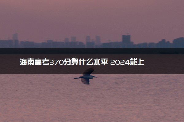 海南高考370分算什么水平 2024能上哪些大学